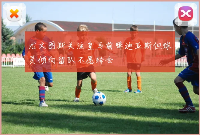 尤文图斯关注皇马前锋迪亚斯但球员倾向留队不愿转会