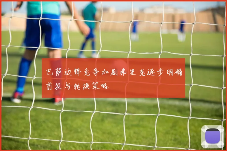 巴萨边锋竞争加剧弗里克逐步明确首发与轮换策略