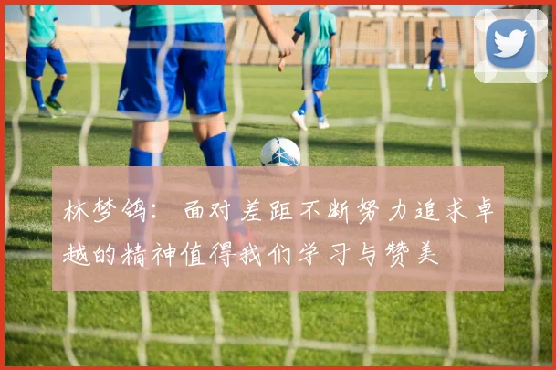 林梦鸽：面对差距不断努力追求卓越的精神值得我们学习与赞美