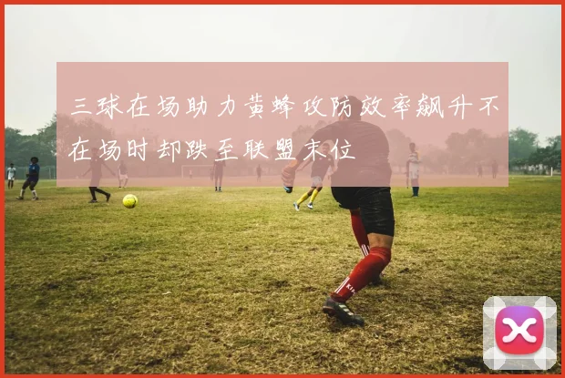 三球在场助力黄蜂攻防效率飙升不在场时却跌至联盟末位