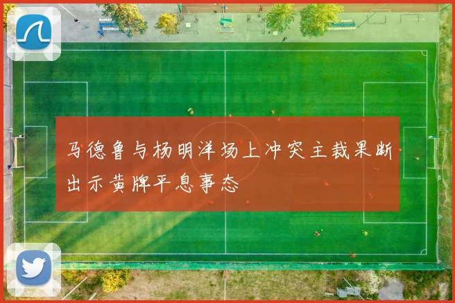 马德鲁与杨明洋场上冲突主裁果断出示黄牌平息事态