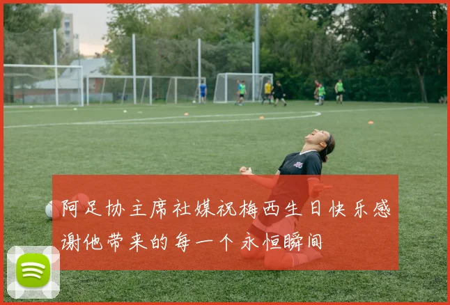 阿足协主席社媒祝梅西生日快乐感谢他带来的每一个永恒瞬间