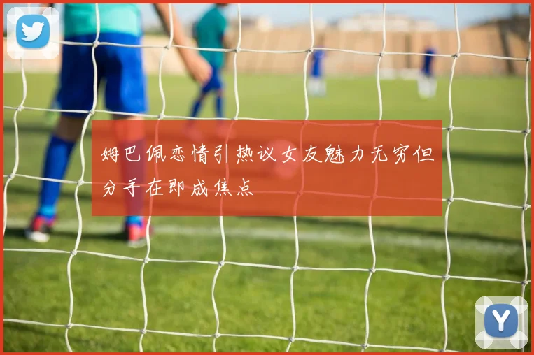 姆巴佩恋情引热议女友魅力无穷但分手在即成焦点