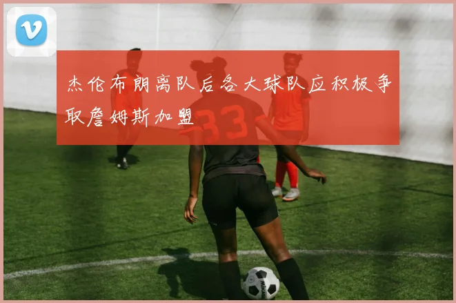 杰伦布朗离队后各大球队应积极争取詹姆斯加盟