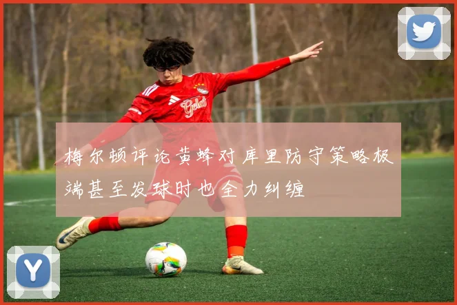 梅尔顿评论黄蜂对库里防守策略极端甚至发球时也全力纠缠