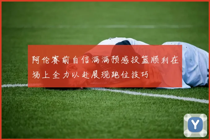 阿伦赛前自信满满预感投篮顺利在场上全力以赴展现跑位技巧