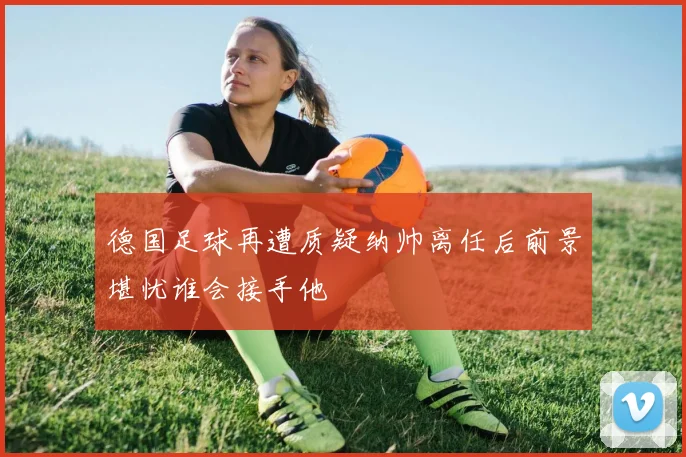 德国足球再遭质疑纳帅离任后前景堪忧谁会接手他