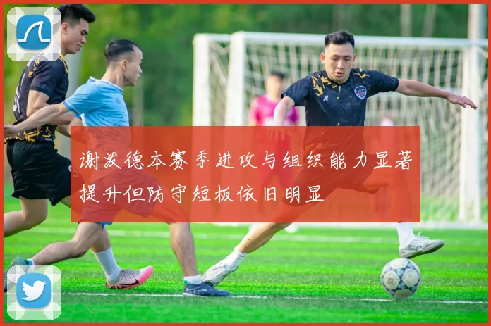 谢泼德本赛季进攻与组织能力显著提升但防守短板依旧明显