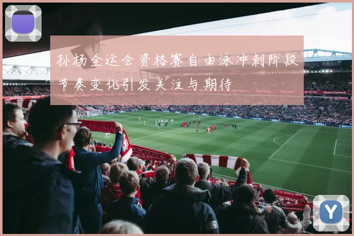 孙杨全运会资格赛自由泳冲刺阶段节奏变化引发关注与期待