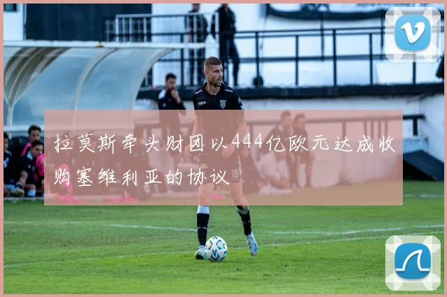 拉莫斯牵头财团以444亿欧元达成收购塞维利亚的协议