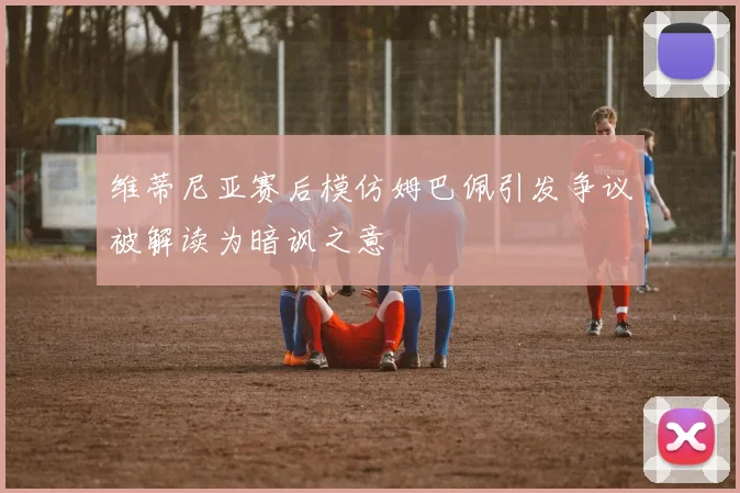 维蒂尼亚赛后模仿姆巴佩引发争议被解读为暗讽之意