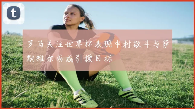 罗马关注世界杯表现中村敬斗与萨默维尔或成引援目标