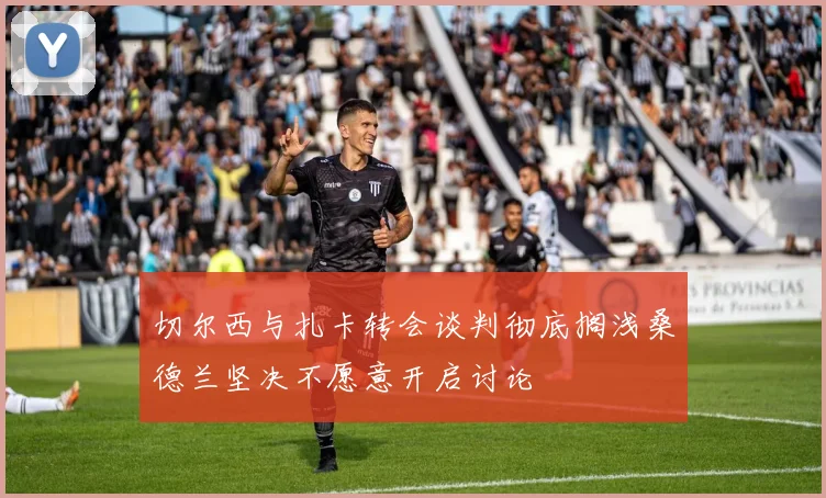 切尔西与扎卡转会谈判彻底搁浅桑德兰坚决不愿意开启讨论