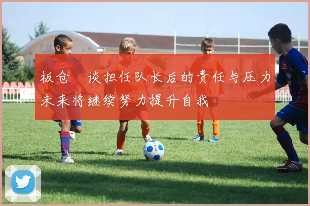 板仓滉谈担任队长后的责任与压力未来将继续努力提升自我