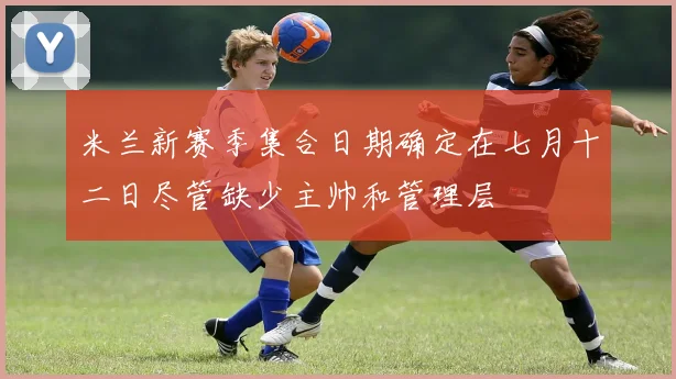 米兰新赛季集合日期确定在七月十二日尽管缺少主帅和管理层