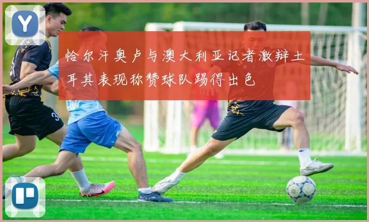 恰尔汗奥卢与澳大利亚记者激辩土耳其表现称赞球队踢得出色