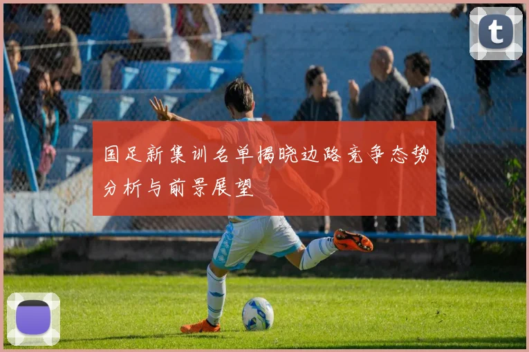 国足新集训名单揭晓边路竞争态势分析与前景展望