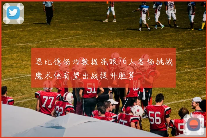 恩比德场均数据亮眼76人客场挑战魔术他有望出战提升胜算