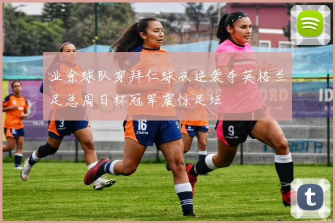 业余球队穿拜仁球衣逆袭夺英格兰足总周日杯冠军震惊足坛