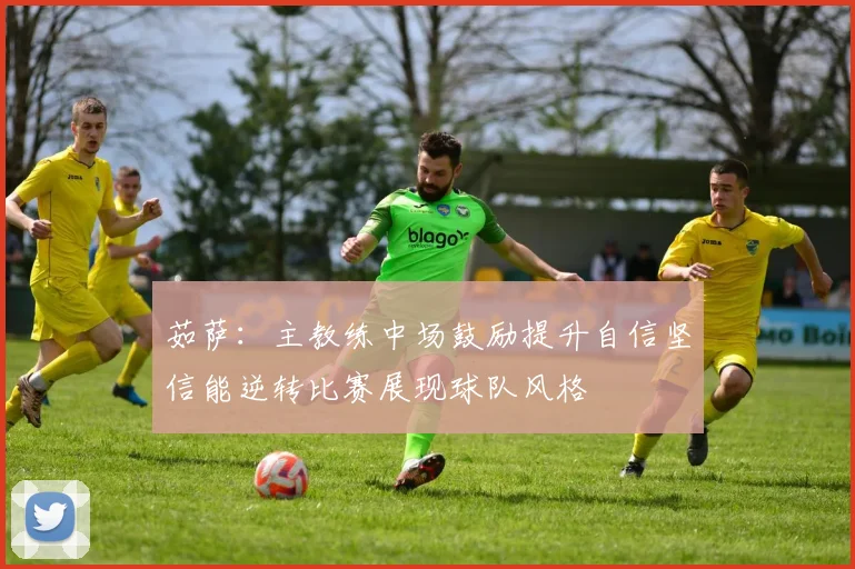 茹萨：主教练中场鼓励提升自信坚信能逆转比赛展现球队风格