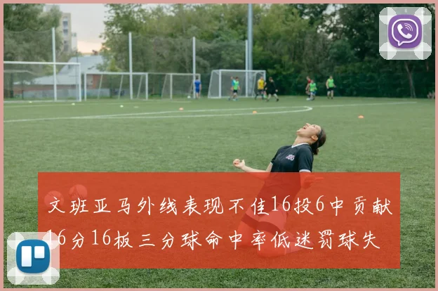 文班亚马外线表现不佳16投6中贡献16分16板三分球命中率低迷罚球失准影响球队表现