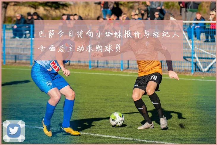 巴萨今日将向小蜘蛛报价与经纪人会面后主动求购球员