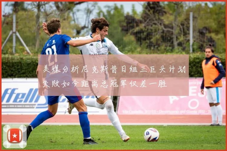 美媒分析尼克斯昔日组三巨头计划失败如今距离总冠军仅差一胜