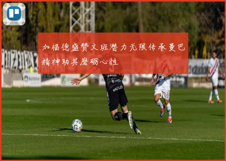 加福德盛赞文班潜力无限传承曼巴精神助其磨砺心性